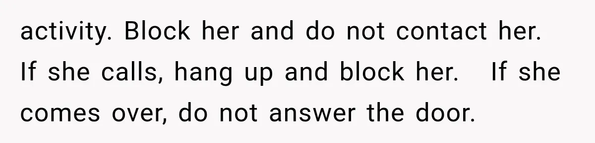 activity. Block her and do not contact her.   If she calls, hang up and block her.   If she comes over, do not answer the door.