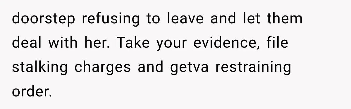 doorstep refusing to leave and let them deal with her. Take your evidence, file stalking charges and getva restraining order.