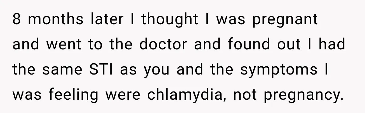 Woman Tests Positive For Chlamydia After Two Years With Boyfriend And A Previous Negative Test 8 months later I thought I was pregnant and went to the doctor and found out I had the same STI as you and the symptoms I was feeling were...