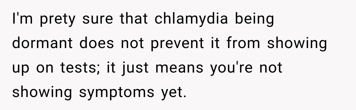 Woman Tests Positive For Chlamydia After Two Years With Boyfriend And A Previous Negative Test I'm prety sure that chlamydia being dormant does not prevent it from showing up on tests; it just means you're not showing symptoms yet.