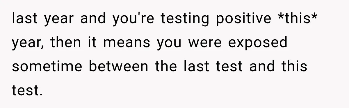 Woman Tests Positive For Chlamydia After Two Years With Boyfriend And A Previous Negative Test last year and you're testing positive *this* year, then it means you were exposed sometime between the last test and this test.