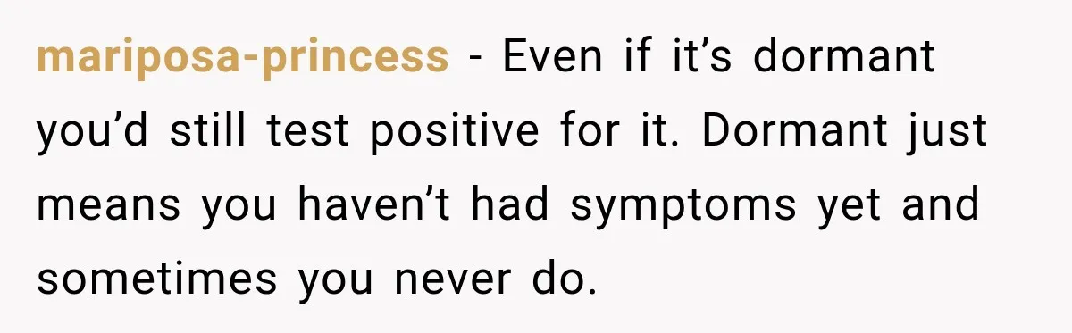 Woman Tests Positive For Chlamydia After Two Years With Boyfriend And A Previous Negative Test mariposa-princess − Even if it’s dormant you’d still test positive for it. Dormant just means you haven’t had symptoms yet and sometimes you never do.