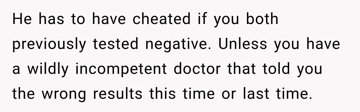 Woman Tests Positive For Chlamydia After Two Years With Boyfriend And A Previous Negative Test He has to have cheated if you both previously tested negative. Unless you have a wildly incompetent doctor that told you the wrong results this time or last time.