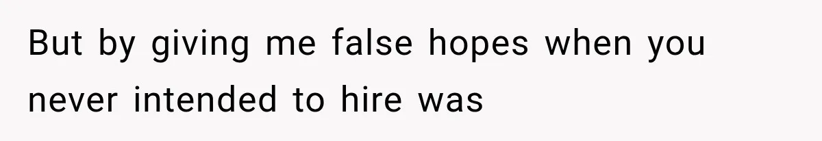 But by giving me false hopes when you never intended to hire was