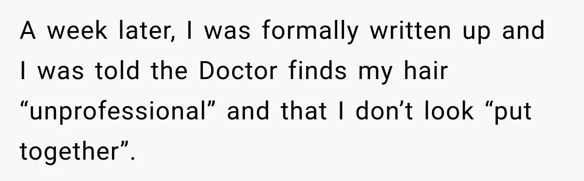 A week later, I was formally written up and I was told the Doctor finds my hair “unprofessional” and that I don’t look “put together”.