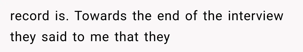 record is. Towards the end of the interview they said to me that they