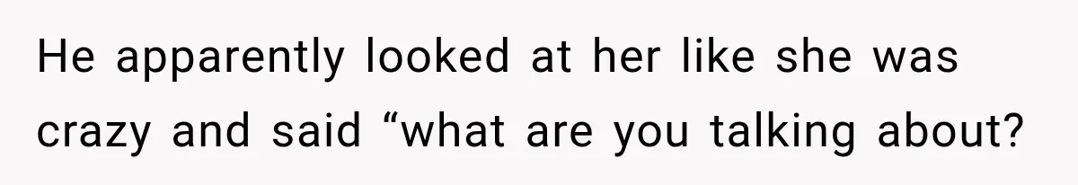 He apparently looked at her like she was crazy and said “what are you talking about?