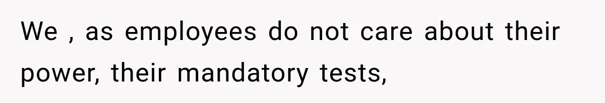 We , as employees do not care about their power, their mandatory tests,