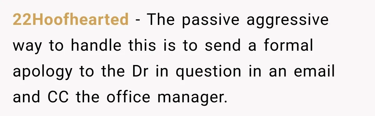 22Hoofhearted − The passive aggressive way to handle this is to send a formal apology to the Dr in question in an email and CC the office manager.