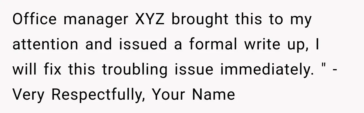 Office manager XYZ brought this to my attention and issued a formal write up, I will fix this troubling issue immediately. " -Very Respectfully, Your Name