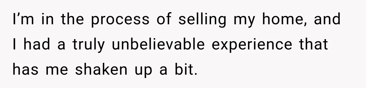 I’m in the process of selling my home, and I had a truly unbelievable experience that has me shaken up a bit.