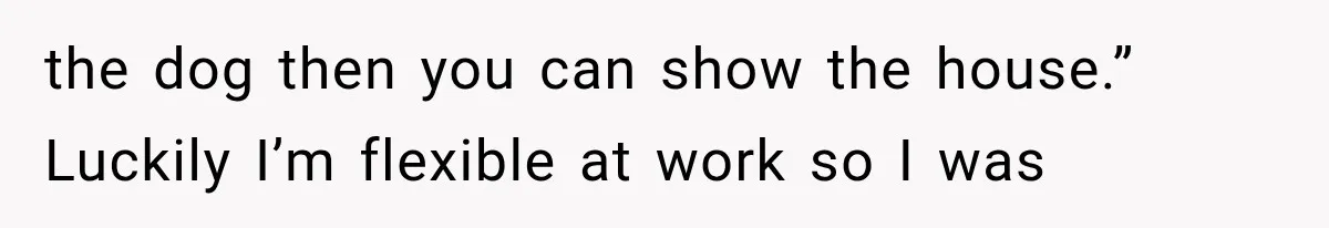 the dog then you can show the house.” Luckily I’m flexible at work so I was