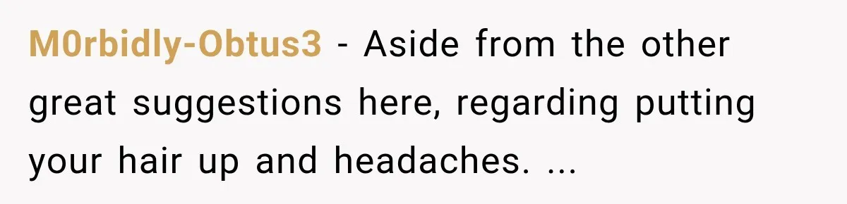 M0rbidly-Obtus3 − Aside from the other great suggestions here, regarding putting your hair up and headaches. ...