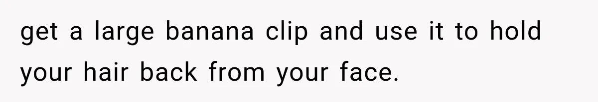 get a large banana clip and use it to hold your hair back from your face.