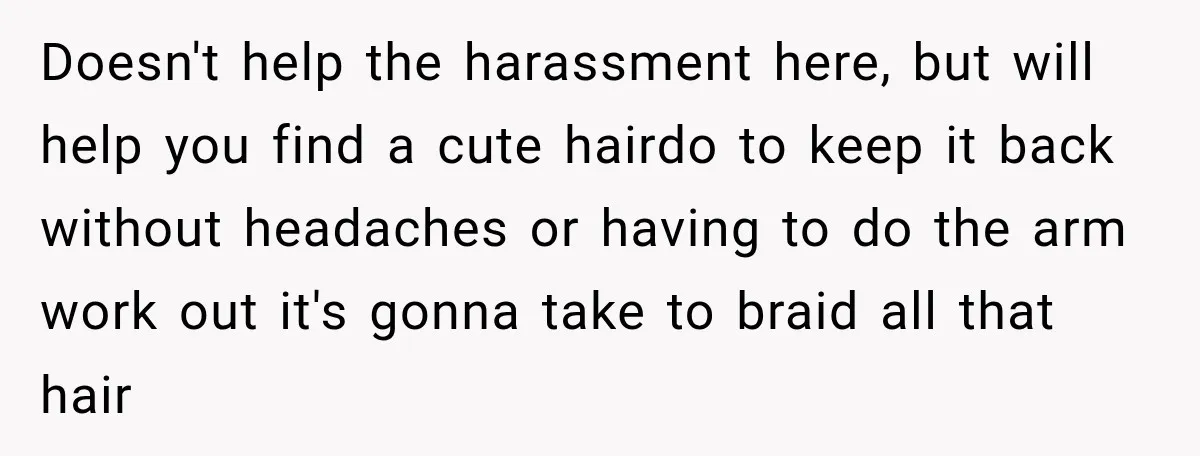 Doesn't help the harassment here, but will help you find a cute hairdo to keep it back without headaches or having to do the arm work out it's gonna take...