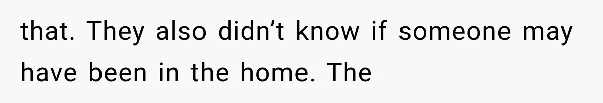 that. They also didn’t know if someone may have been in the home. The