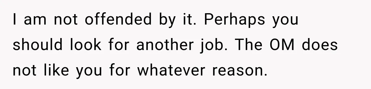 I am not offended by it. Perhaps you should look for another job. The OM does not like you for whatever reason.
