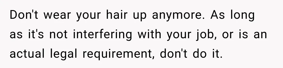 Don't wear your hair up anymore. As long as it's not interfering with your job, or is an actual legal requirement, don't do it.
