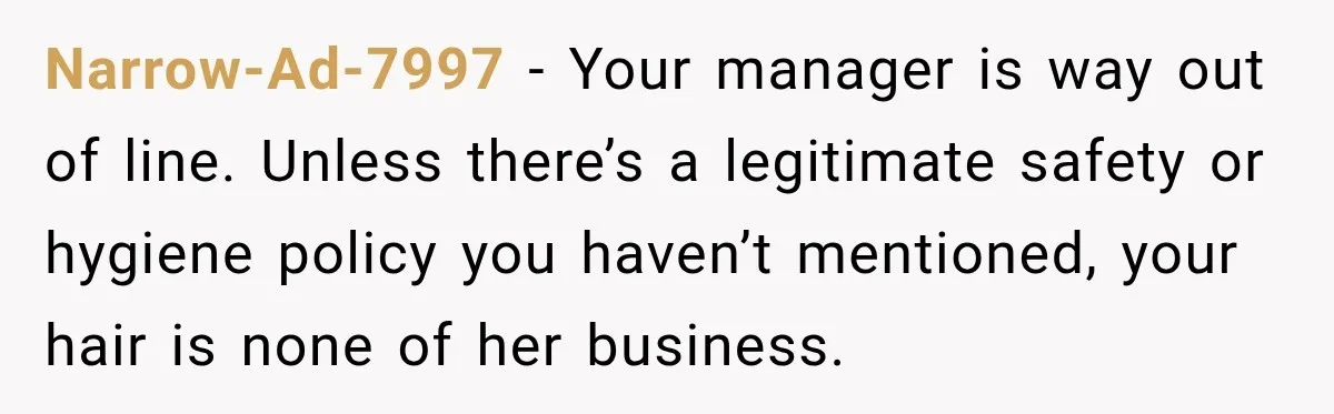 Narrow-Ad-7997 − Your manager is way out of line. Unless there’s a legitimate safety or hygiene policy you haven’t mentioned, your hair is none of her business.