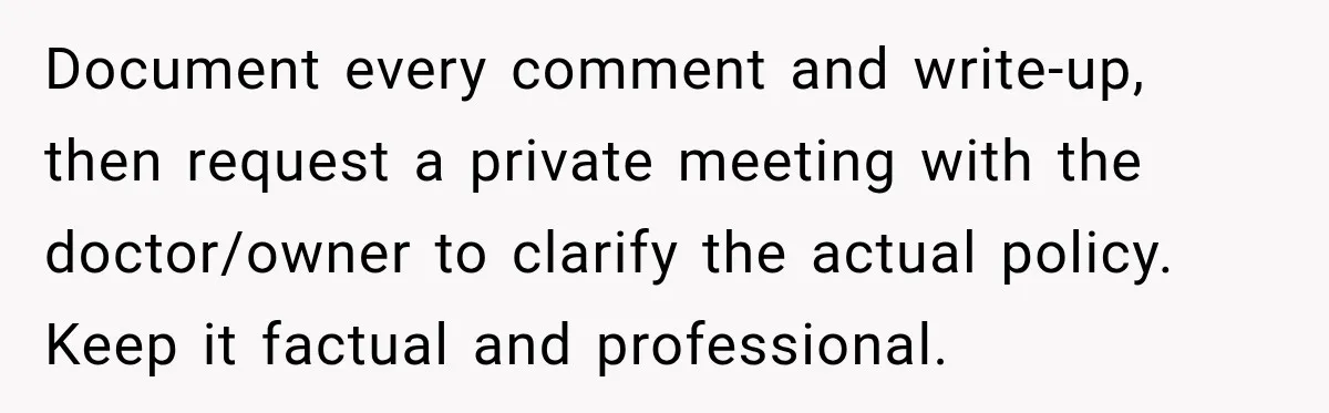 Document every comment and write-up, then request a private meeting with the doctor/owner to clarify the actual policy. Keep it factual and professional.