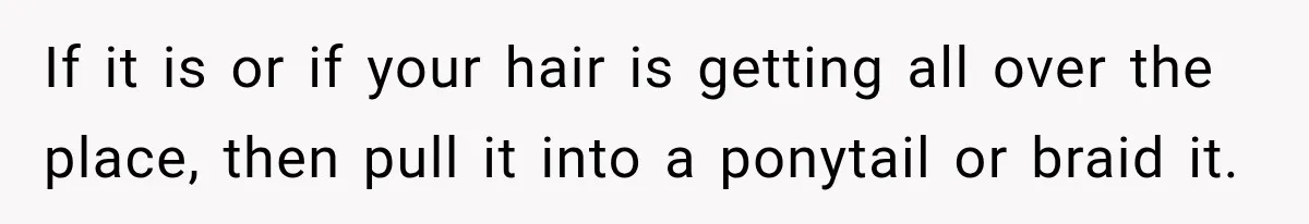 If it is or if your hair is getting all over the place, then pull it into a ponytail or braid it.