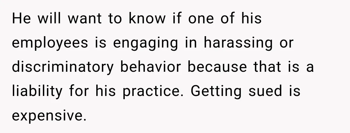 He will want to know if one of his employees is engaging in harassing or discriminatory behavior because that is a liability for his practice. Getting sued is expensive.