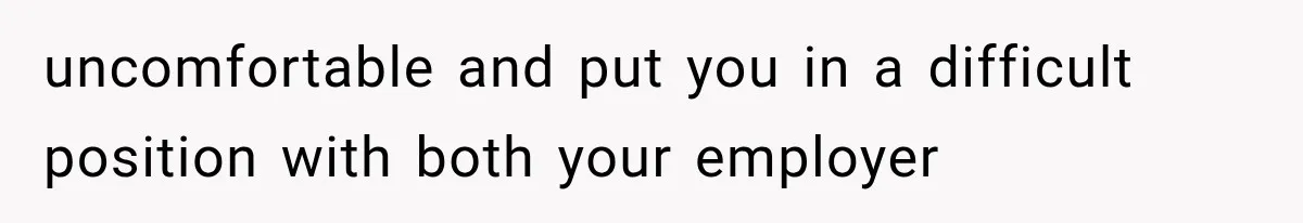 uncomfortable and put you in a difficult position with both your employer