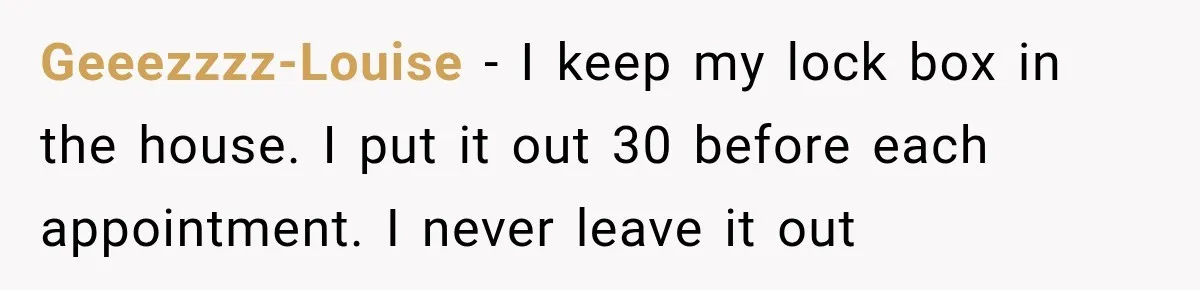 Geeezzzz-Louise − I keep my lock box in the house. I put it out 30 before each appointment. I never leave it out