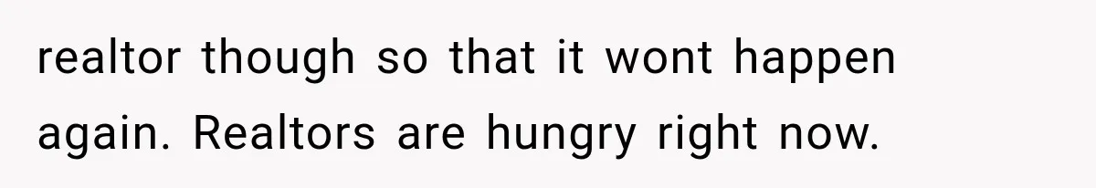 realtor though so that it wont happen again. Realtors are hungry right now.