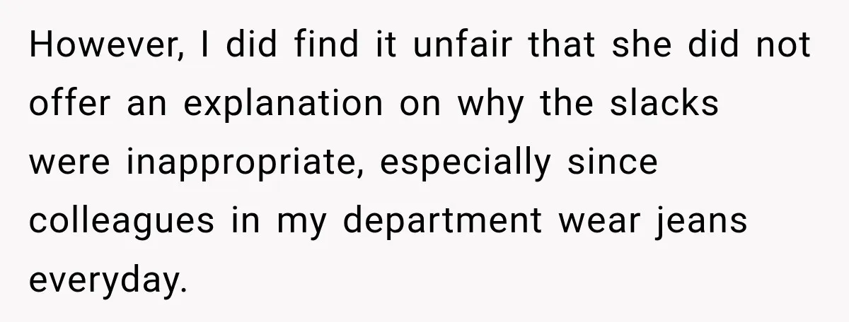 However, I did find it unfair that she did not offer an explanation on why the slacks were inappropriate, especially since colleagues in my department wear jeans everyday.