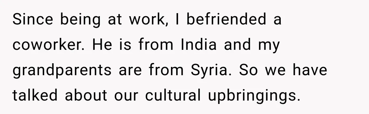 Since being at work, I befriended a coworker. He is from India and my grandparents are from Syria. So we have talked about our cultural upbringings.