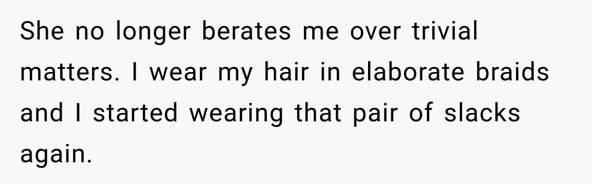 She no longer berates me over trivial matters. I wear my hair in elaborate braids and I started wearing that pair of slacks again.