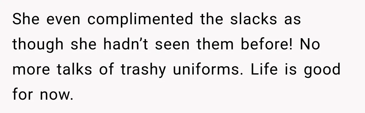She even complimented the slacks as though she hadn’t seen them before! No more talks of trashy uniforms. Life is good for now.
