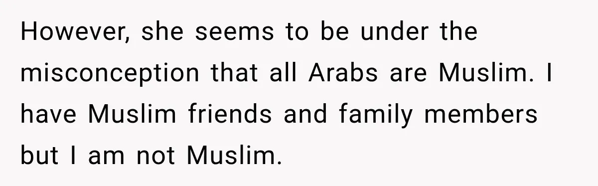However, she seems to be under the misconception that all Arabs are Muslim. I have Muslim friends and family members but I am not Muslim.