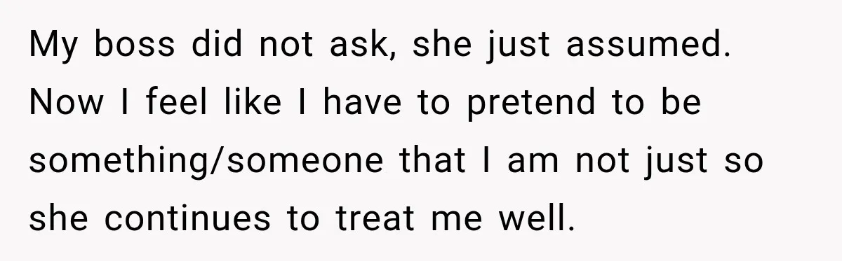 My boss did not ask, she just assumed. Now I feel like I have to pretend to be something/someone that I am not just so she continues to treat me...