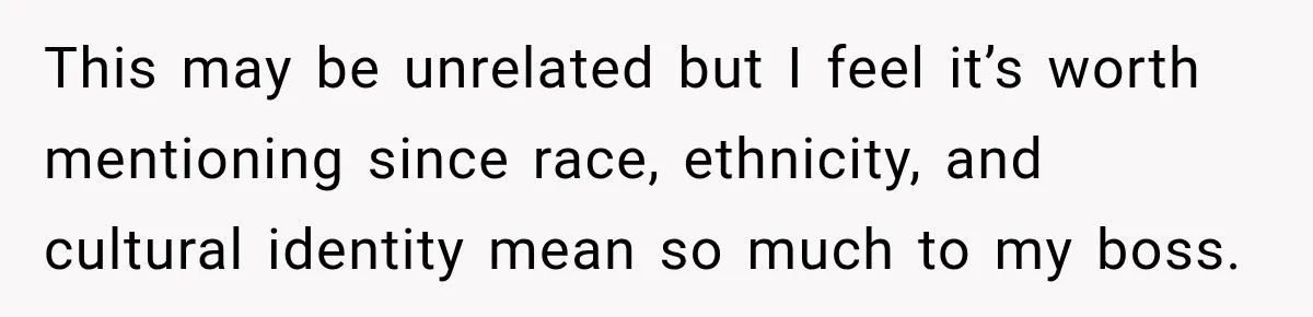 This may be unrelated but I feel it’s worth mentioning since race, ethnicity, and cultural identity mean so much to my boss.