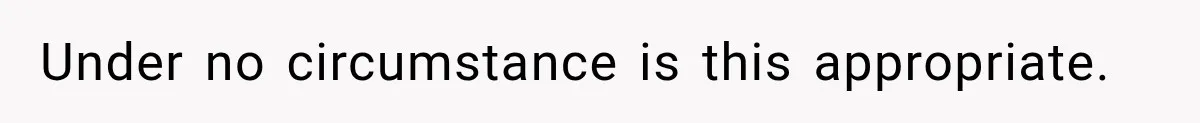 Under no circumstance is this appropriate.