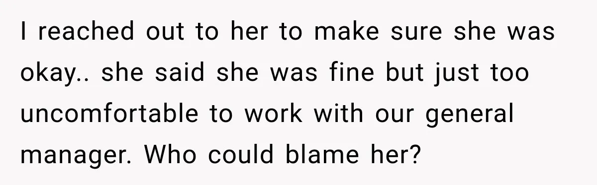 I reached out to her to make sure she was okay.. she said she was fine but just too uncomfortable to work with our general manager. Who could blame her?
