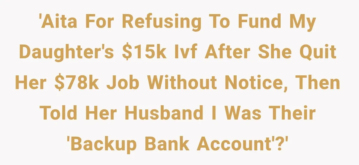 Daughter Quits Her $78K Job After Marriage, Then Calls Mom “Vindictive” for Refusing to Fund IVF 'AITA for refusing to fund my daughter's $15K IVF after she quit her $78K job without notice, then told her husband I was their 'backup bank account'?'