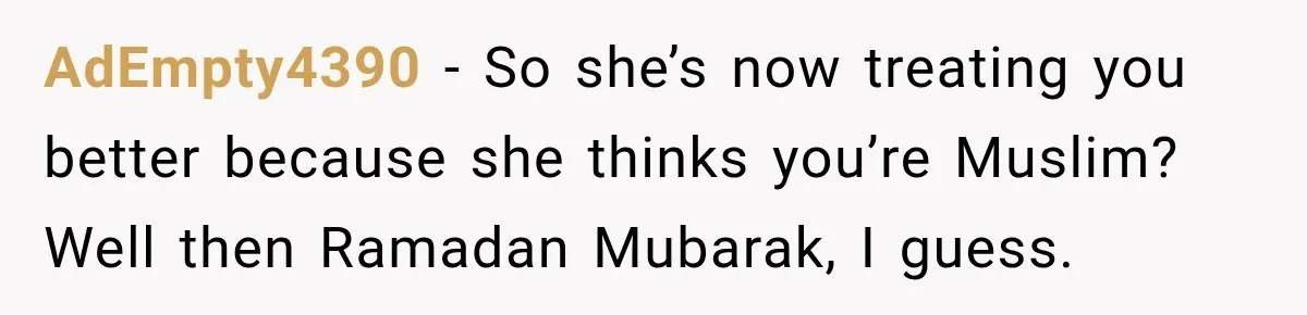 AdEmpty4390 − So she’s now treating you better because she thinks you’re Muslim? Well then Ramadan Mubarak, I guess.