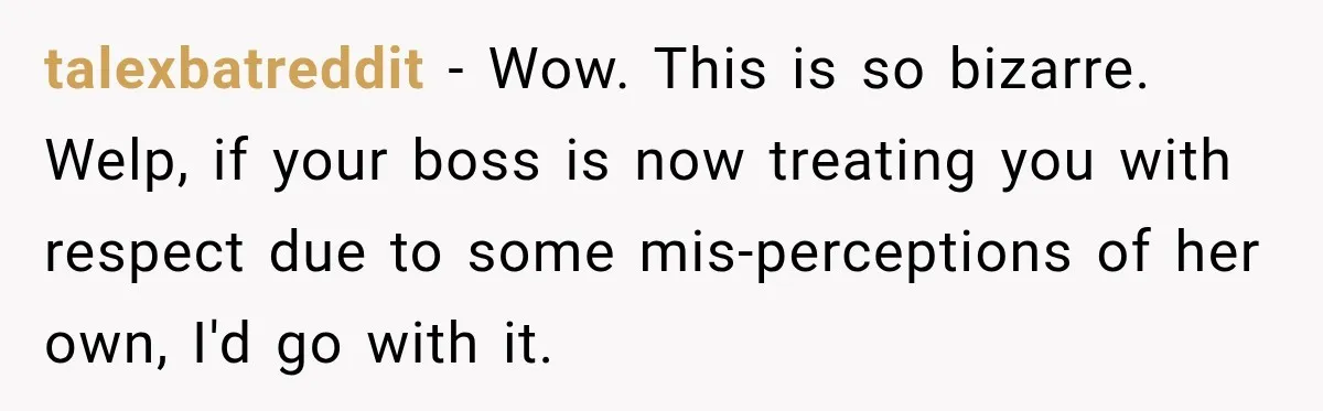 talexbatreddit − Wow. This is so bizarre. Welp, if your boss is now treating you with respect due to some mis-perceptions of her own, I'd go with it.