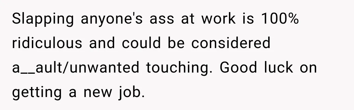 Slapping anyone's ass at work is 100% ridiculous and could be considered a__ault/unwanted touching. Good luck on getting a new job.