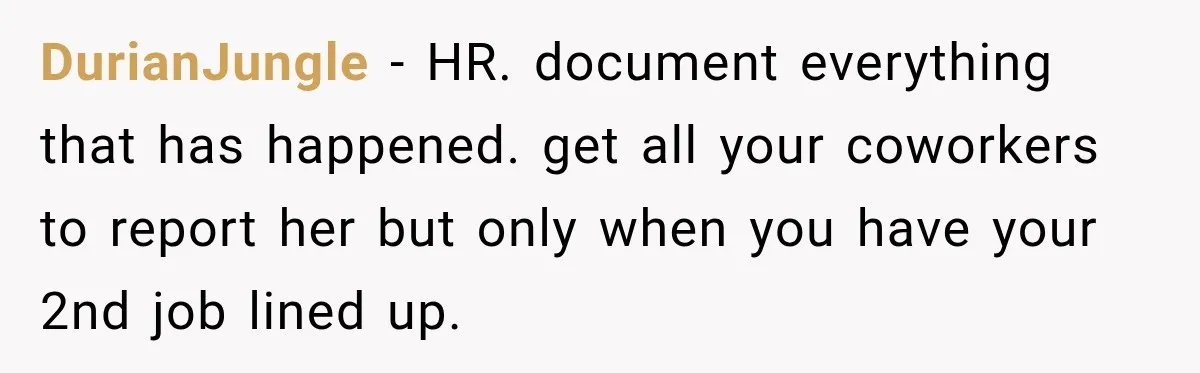 DurianJungle − HR. document everything that has happened. get all your coworkers to report her but only when you have your 2nd job lined up.