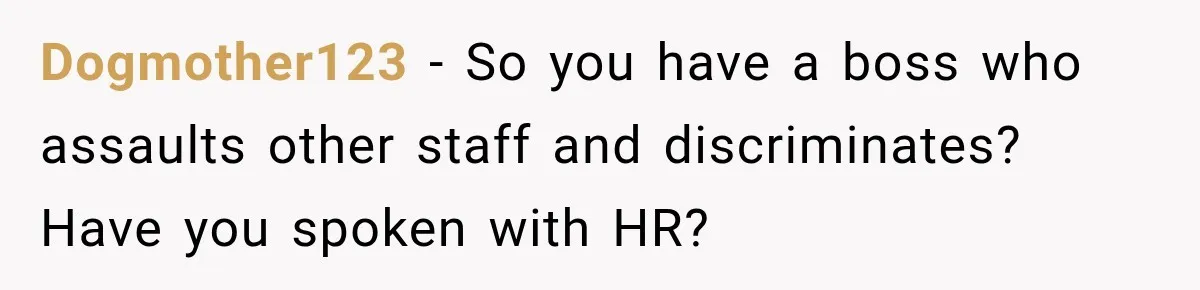 Dogmother123 − So you have a boss who assaults other staff and discriminates? Have you spoken with HR?