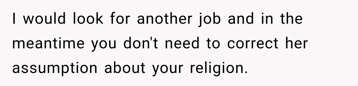 I would look for another job and in the meantime you don't need to correct her assumption about your religion.