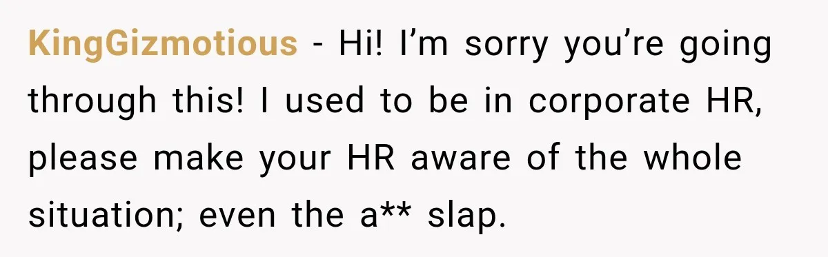 KingGizmotious − Hi! I’m sorry you’re going through this! I used to be in corporate HR, please make your HR aware of the whole situation; even the a** slap.