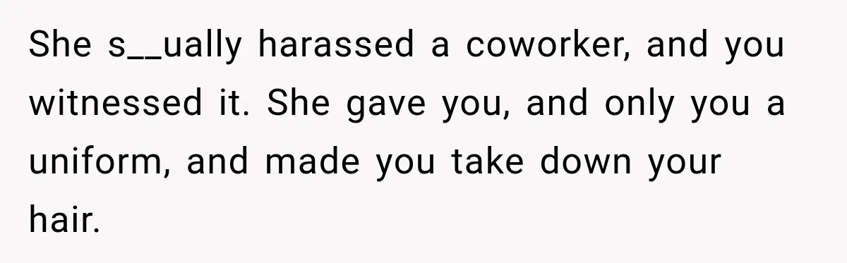 She s__ually harassed a coworker, and you witnessed it. She gave you, and only you a uniform, and made you take down your hair.