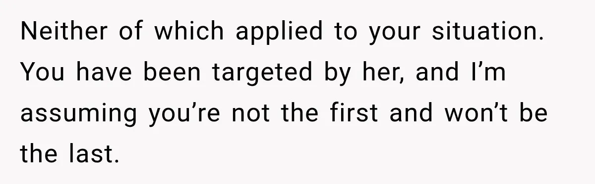 Neither of which applied to your situation. You have been targeted by her, and I’m assuming you’re not the first and won’t be the last.