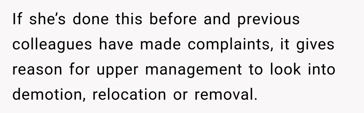 If she’s done this before and previous colleagues have made complaints, it gives reason for upper management to look into demotion, relocation or removal.