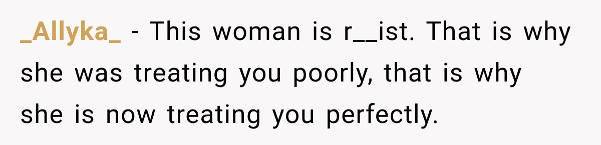 _Allyka_ − This woman is r__ist. That is why she was treating you poorly, that is why she is now treating you perfectly.